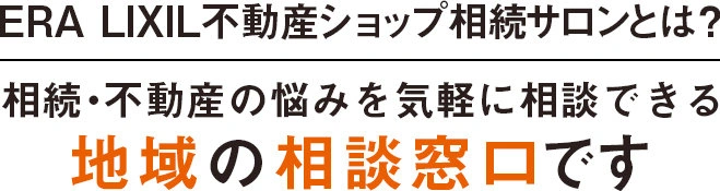 ERA LIXIL不動産ショップ 相続サロン　相続・不動産の悩みを気軽に相談できる地域の相続相談窓口です